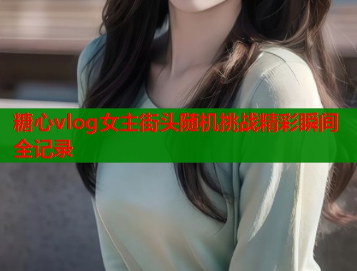糖心vlog女主街头随机挑战精彩瞬间全记录