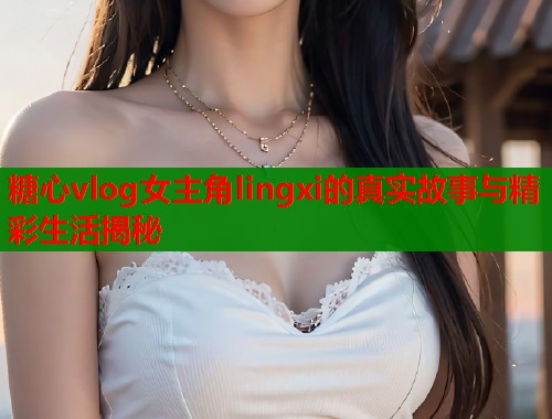 糖心vlog女主角lingxi的真实故事与精彩生活揭秘