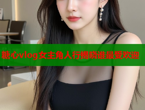 糖心vlog女主角人行揭晓谁最受欢迎