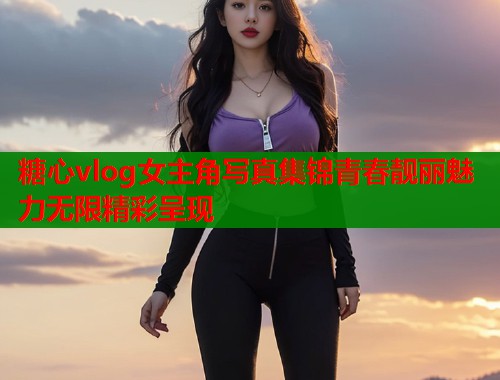 糖心vlog女主角写真集锦青春靓丽魅力无限精彩呈现