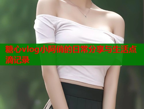 糖心vlog小阿俏的日常分享与生活点滴记录