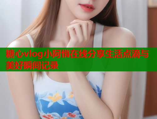糖心vlog小阿悄在线分享生活点滴与美好瞬间记录
