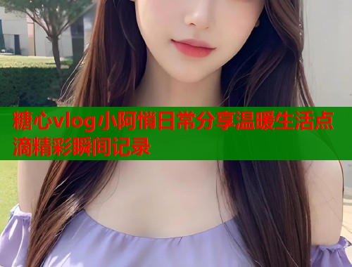 糖心vlog小阿悄日常分享温暖生活点滴精彩瞬间记录