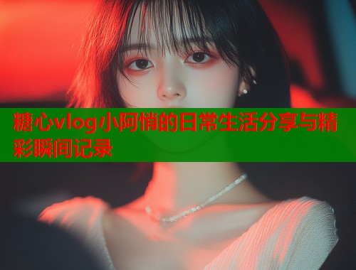 糖心vlog小阿悄的日常生活分享与精彩瞬间记录