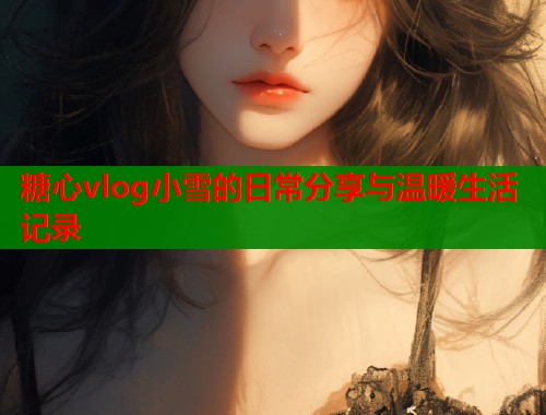 糖心vlog小雪的日常分享与温暖生活记录