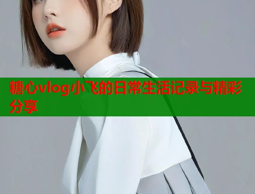 糖心vlog小飞的日常生活记录与精彩分享
