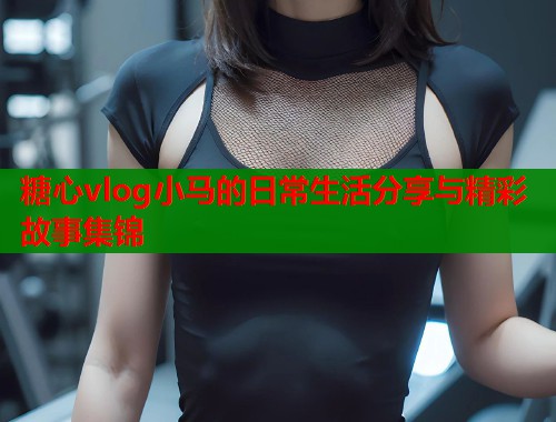 糖心vlog小马的日常生活分享与精彩故事集锦