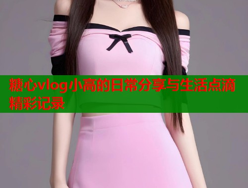 糖心vlog小高的日常分享与生活点滴精彩记录