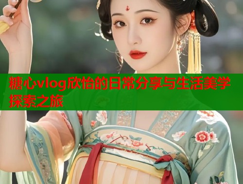 糖心vlog欣怡的日常分享与生活美学探索之旅