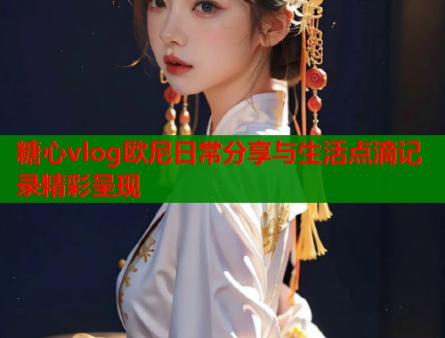 糖心vlog欧尼日常分享与生活点滴记录精彩呈现