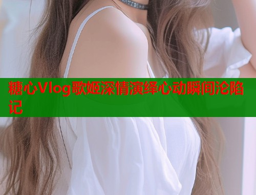 糖心Vlog歌姬深情演绎心动瞬间沦陷记