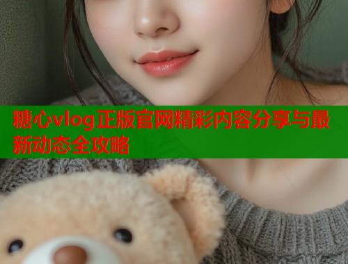 糖心vlog正版官网精彩内容分享与最新动态全攻略