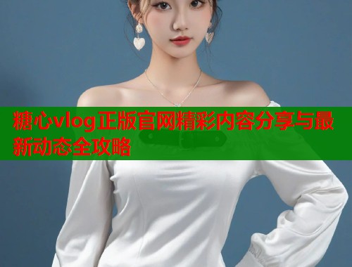 糖心vlog正版官网精彩内容分享与最新动态全攻略