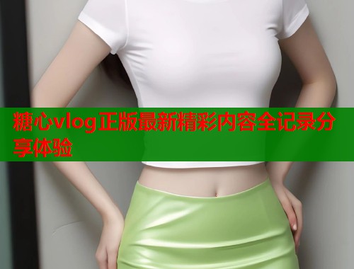 糖心vlog正版最新精彩内容全记录分享体验