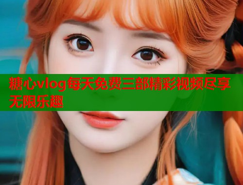 糖心vlog每天免费三部精彩视频尽享无限乐趣