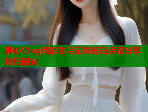 糖心Vlog精彩生活记录每日点滴分享快乐时光