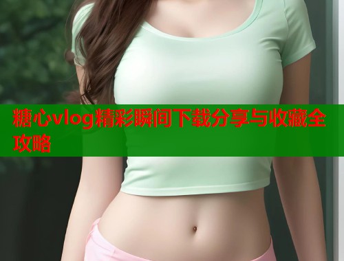 糖心vlog精彩瞬间下载分享与收藏全攻略