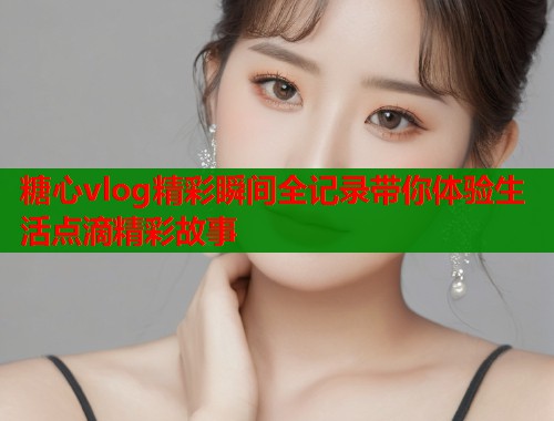 糖心vlog精彩瞬间全记录带你体验生活点滴精彩故事