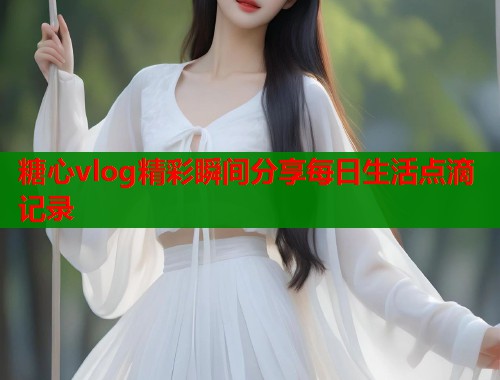 糖心vlog精彩瞬间分享每日生活点滴记录