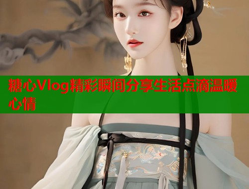糖心Vlog精彩瞬间分享生活点滴温暖心情